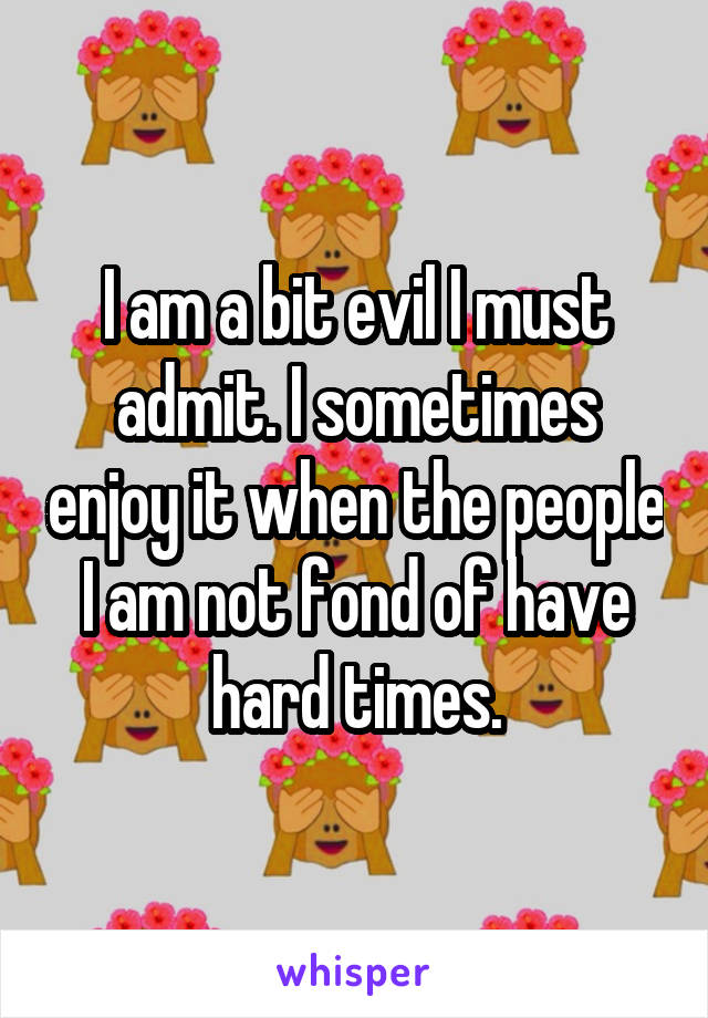 I am a bit evil I must admit. I sometimes enjoy it when the people I am not fond of have hard times.