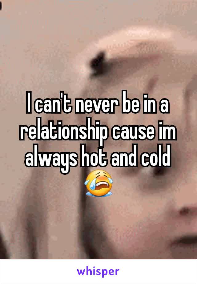 I can't never be in a relationship cause im always hot and cold😭