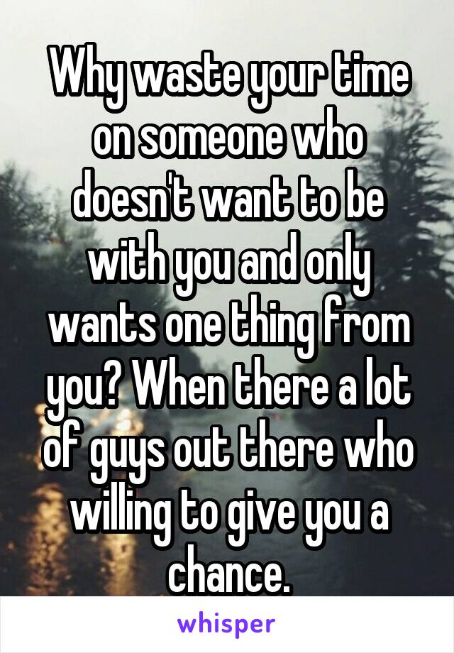 Why waste your time on someone who doesn't want to be with you and only wants one thing from you? When there a lot of guys out there who willing to give you a chance.