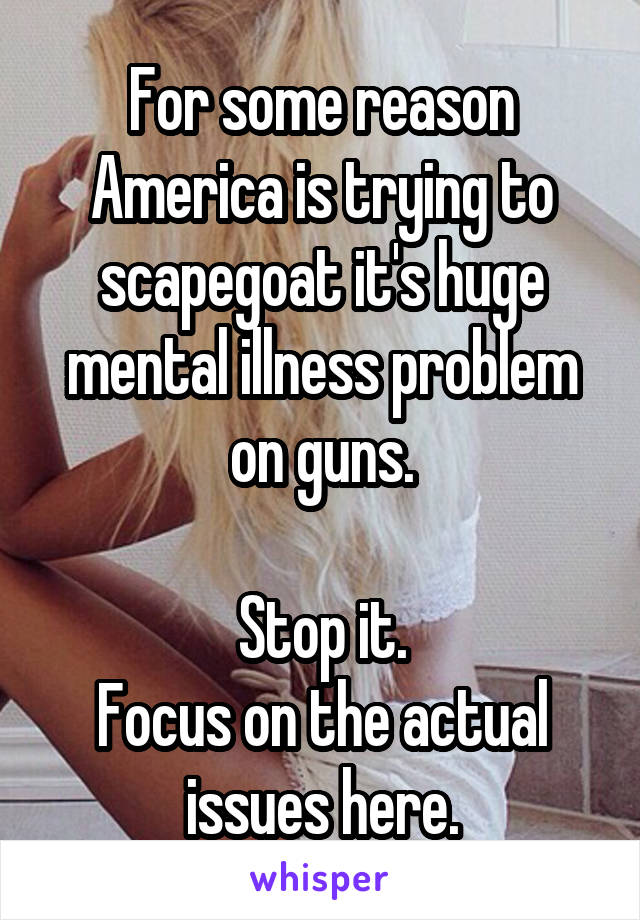 For some reason America is trying to scapegoat it's huge mental illness problem on guns.

Stop it.
Focus on the actual issues here.