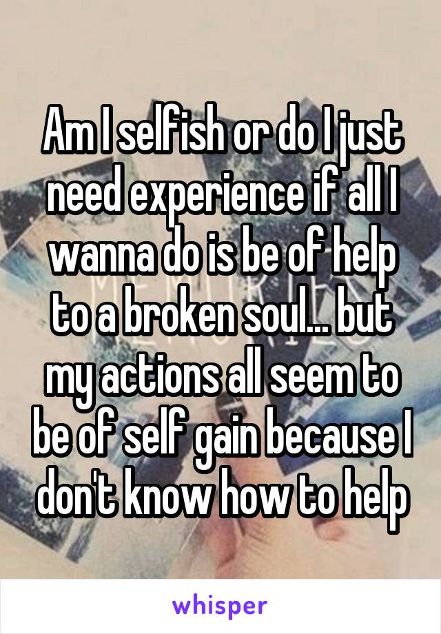Am I selfish or do I just need experience if all I wanna do is be of help to a broken soul... but my actions all seem to be of self gain because I don't know how to help