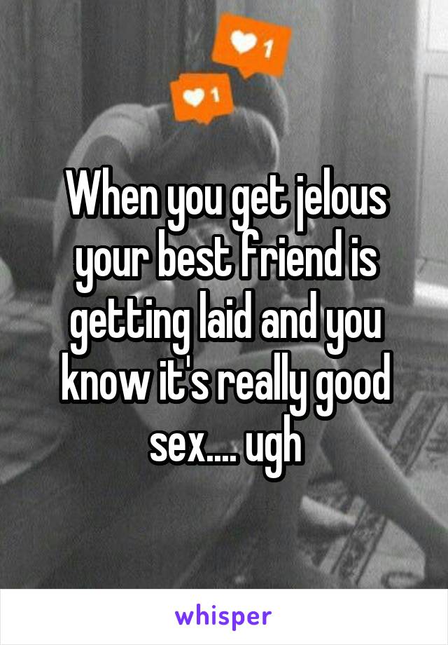When you get jelous your best friend is getting laid and you know it's really good sex.... ugh