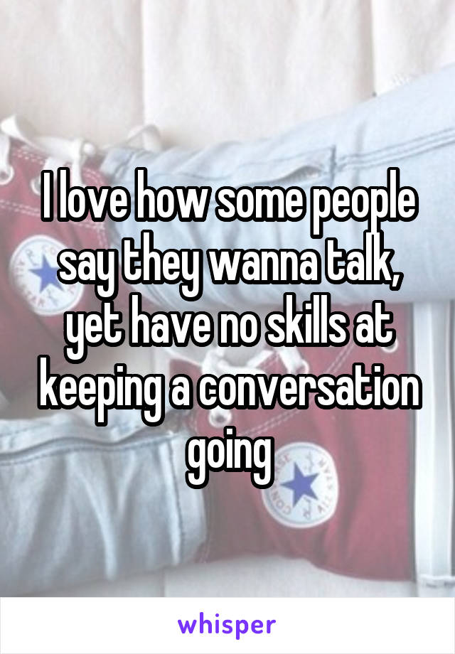 I love how some people say they wanna talk, yet have no skills at keeping a conversation going
