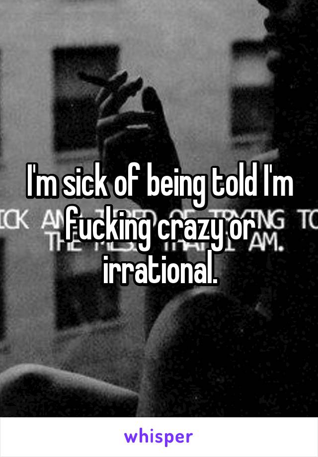 I'm sick of being told I'm fucking crazy or irrational.