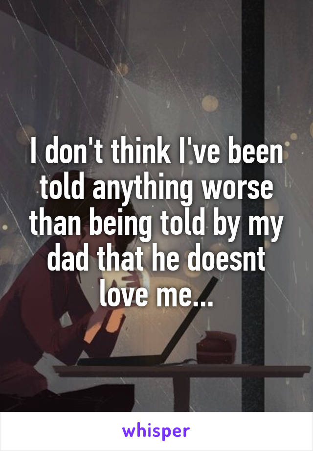 I don't think I've been told anything worse than being told by my dad that he doesnt love me...