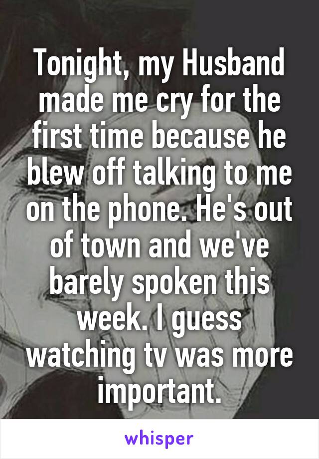 Tonight, my Husband made me cry for the first time because he blew off talking to me on the phone. He's out of town and we've barely spoken this week. I guess watching tv was more important.