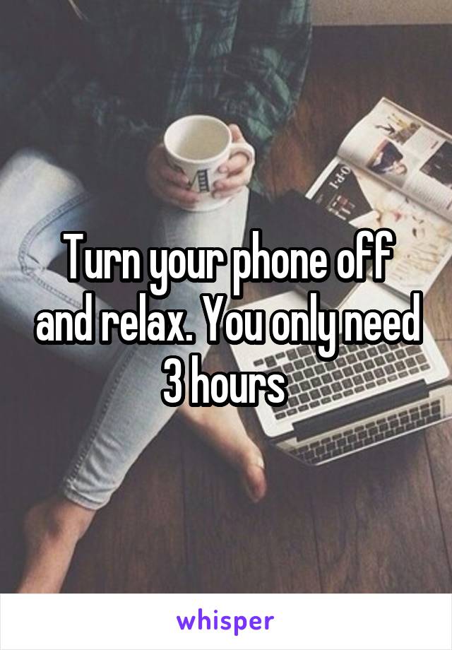 Turn your phone off and relax. You only need 3 hours 