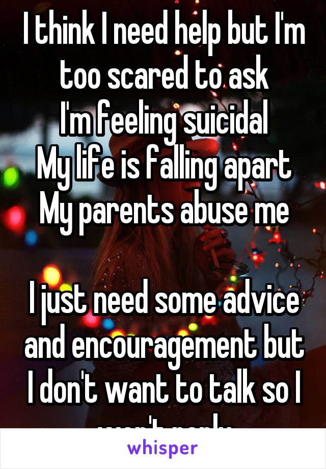 I think I need help but I'm too scared to ask
I'm feeling suicidal
My life is falling apart
My parents abuse me

I just need some advice and encouragement but I don't want to talk so I won't reply