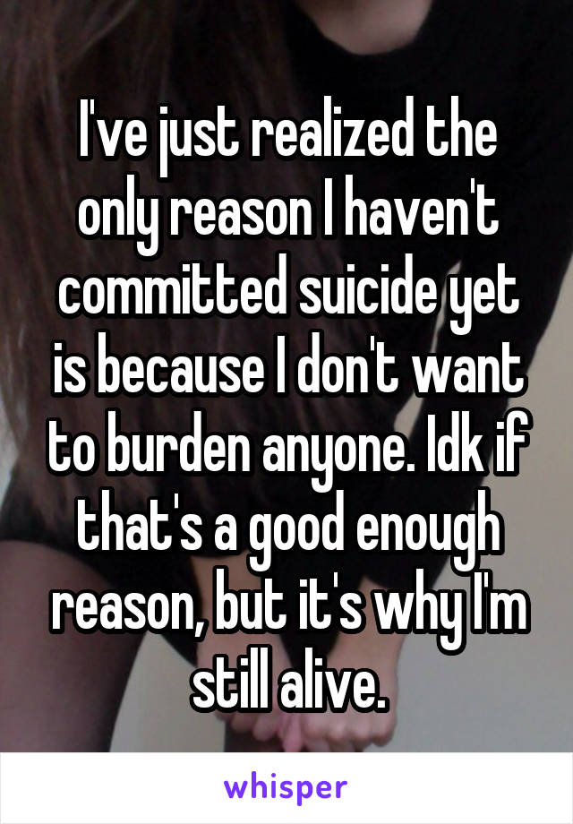 I've just realized the only reason I haven't committed suicide yet is because I don't want to burden anyone. Idk if that's a good enough reason, but it's why I'm still alive.