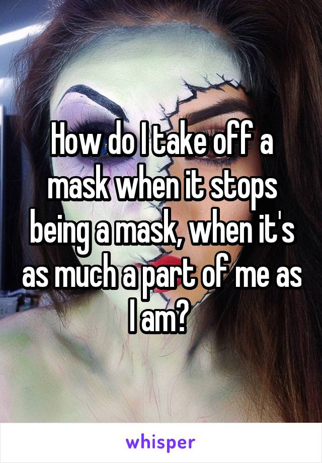 How do I take off a mask when it stops being a mask, when it's as much a part of me as I am? 