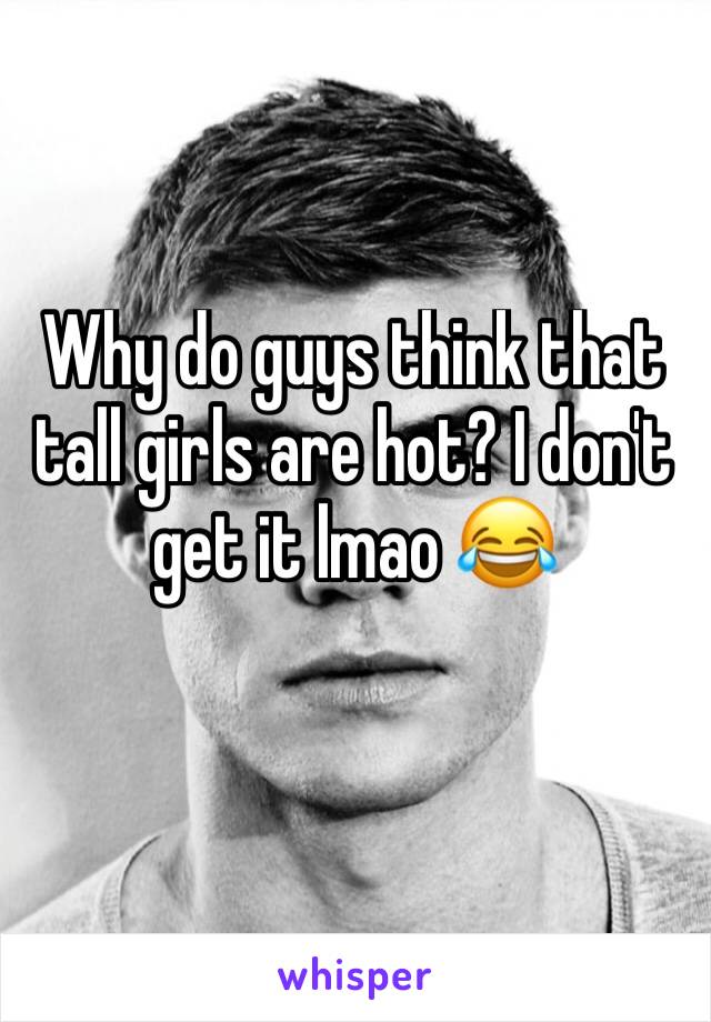 Why do guys think that tall girls are hot? I don't get it lmao 😂 