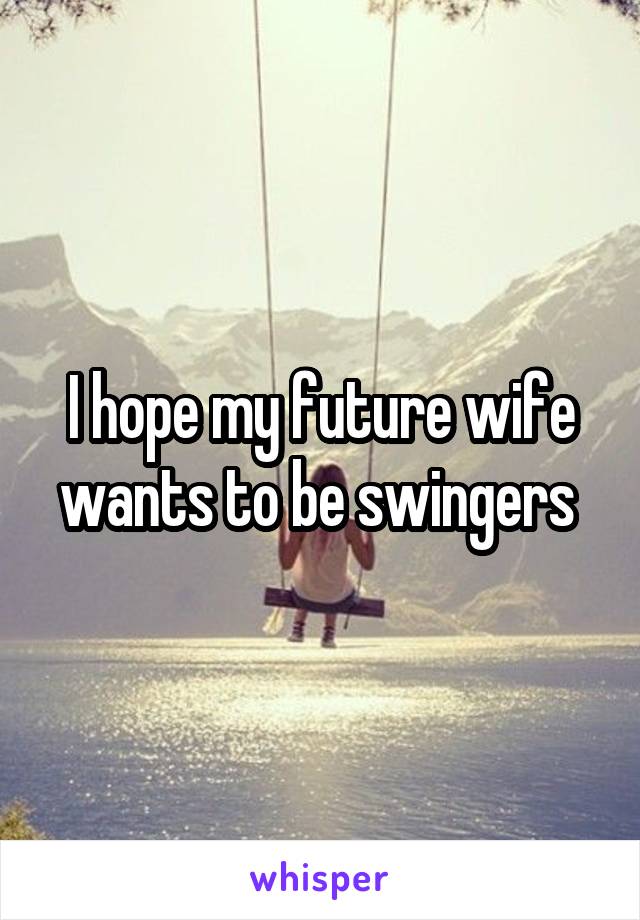I hope my future wife wants to be swingers 