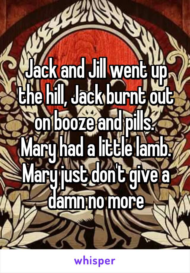 Jack and Jill went up the hill, Jack burnt out on booze and pills. 
Mary had a little lamb. Mary just don't give a damn no more