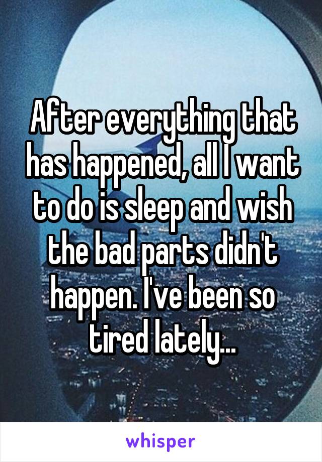 After everything that has happened, all I want to do is sleep and wish the bad parts didn't happen. I've been so tired lately...
