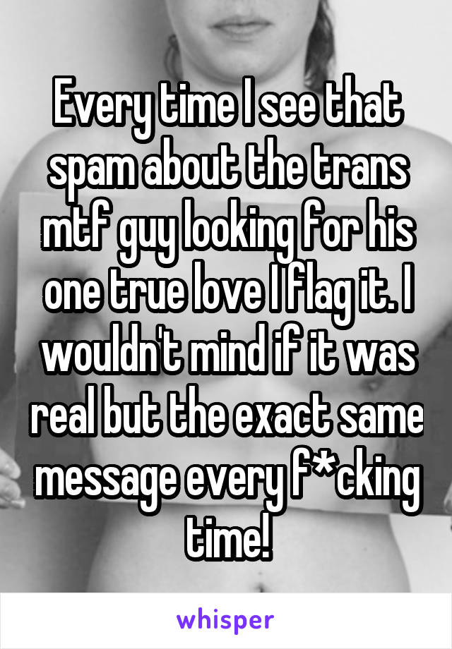 Every time I see that spam about the trans mtf guy looking for his one true love I flag it. I wouldn't mind if it was real but the exact same message every f*cking time!