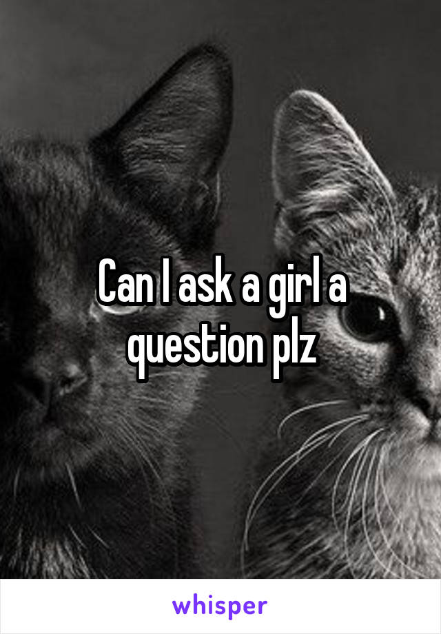 Can I ask a girl a question plz