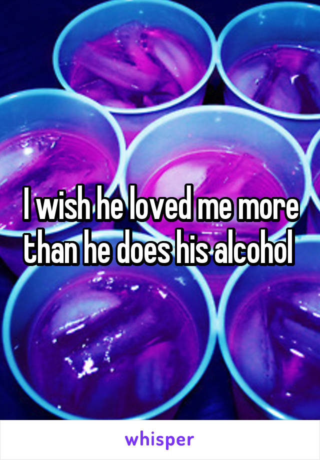 I wish he loved me more than he does his alcohol 