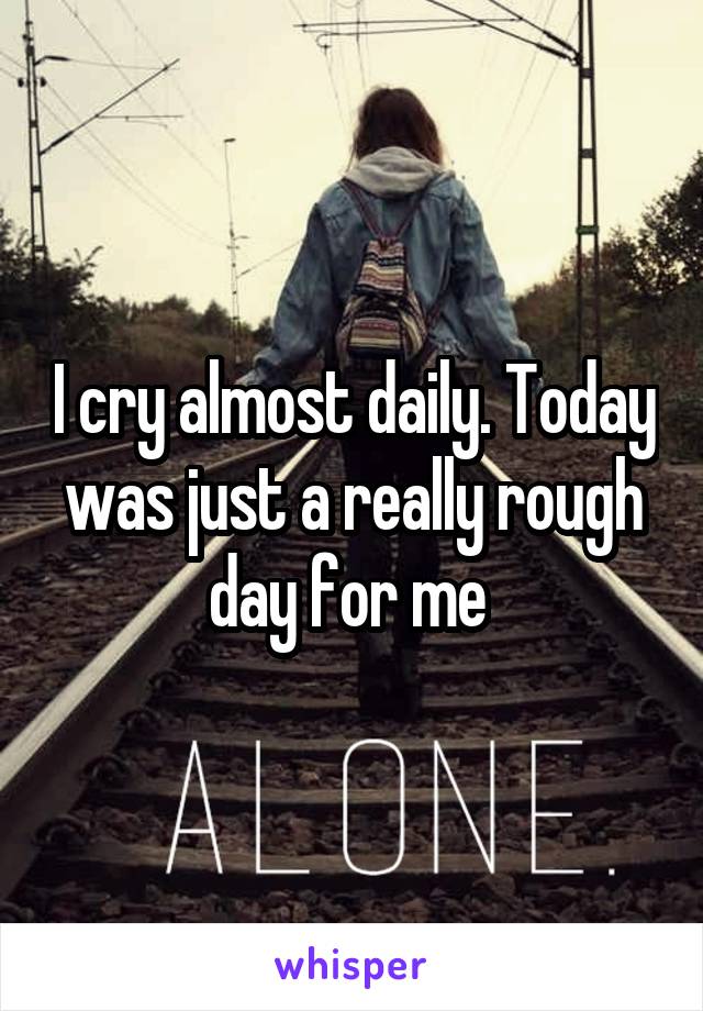 I cry almost daily. Today was just a really rough day for me 