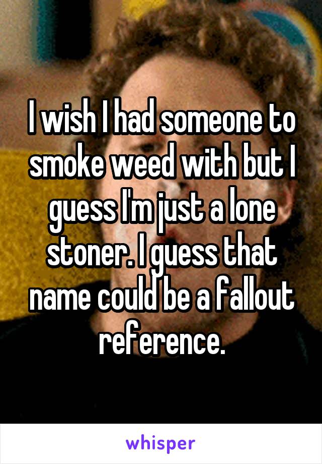 I wish I had someone to smoke weed with but I guess I'm just a lone stoner. I guess that name could be a fallout reference.