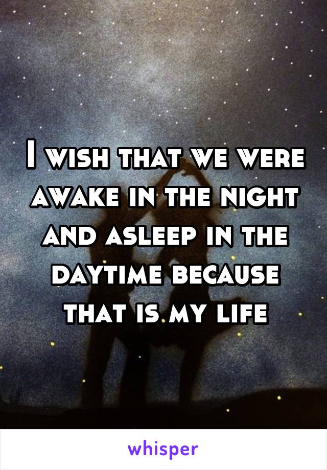 I wish that we were awake in the night and asleep in the daytime because that is my life