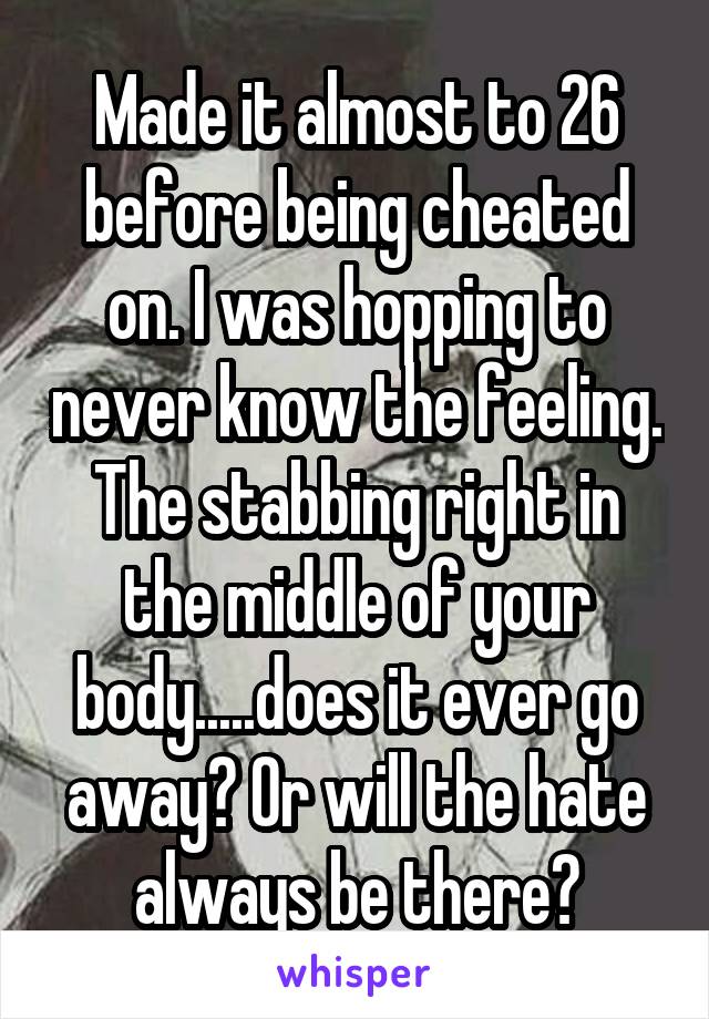 Made it almost to 26 before being cheated on. I was hopping to never know the feeling. The stabbing right in the middle of your body.....does it ever go away? Or will the hate always be there?