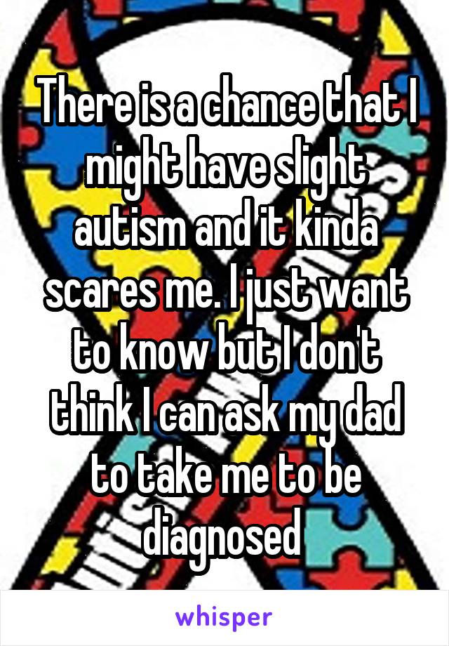 There is a chance that I might have slight autism and it kinda scares me. I just want to know but I don't think I can ask my dad to take me to be diagnosed 