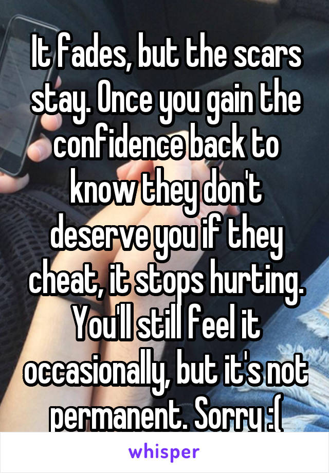 It fades, but the scars stay. Once you gain the confidence back to know they don't deserve you if they cheat, it stops hurting. You'll still feel it occasionally, but it's not permanent. Sorry :(