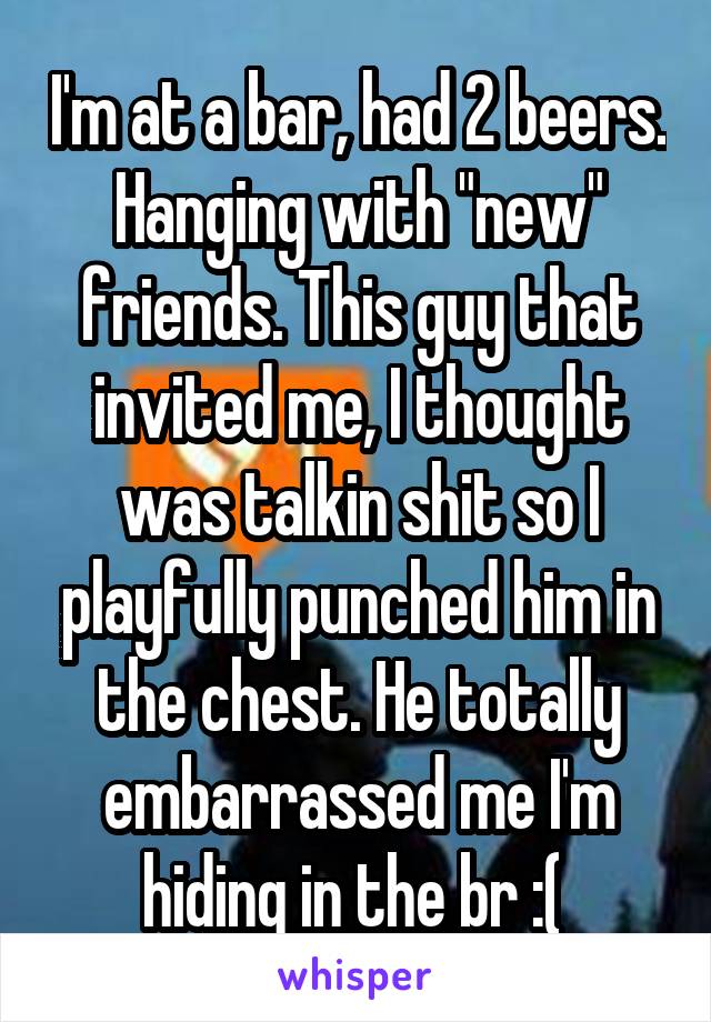 I'm at a bar, had 2 beers. Hanging with "new" friends. This guy that invited me, I thought was talkin shit so I playfully punched him in the chest. He totally embarrassed me I'm hiding in the br :( 