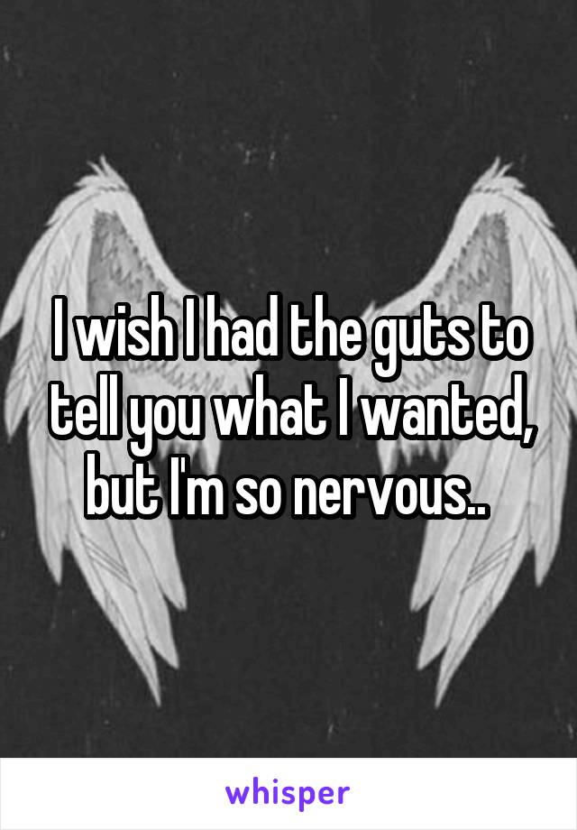I wish I had the guts to tell you what I wanted, but I'm so nervous.. 