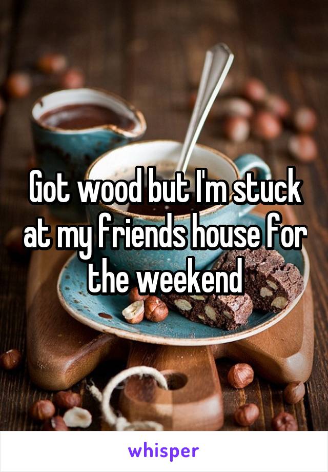 Got wood but I'm stuck at my friends house for the weekend