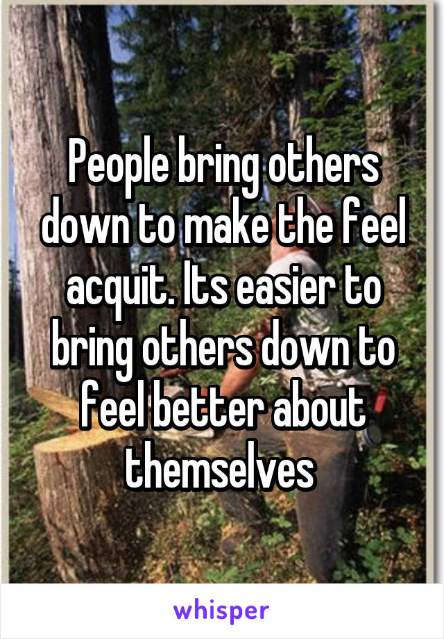 People bring others down to make the feel acquit. Its easier to bring others down to feel better about themselves 