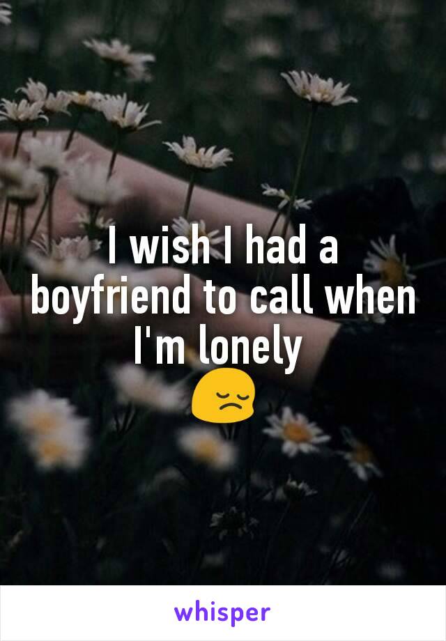 I wish I had a boyfriend to call when I'm lonely 
😔