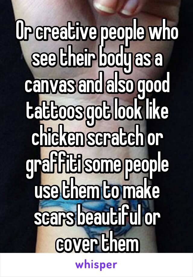 Or creative people who see their body as a canvas and also good tattoos got look like chicken scratch or graffiti some people use them to make scars beautiful or cover them