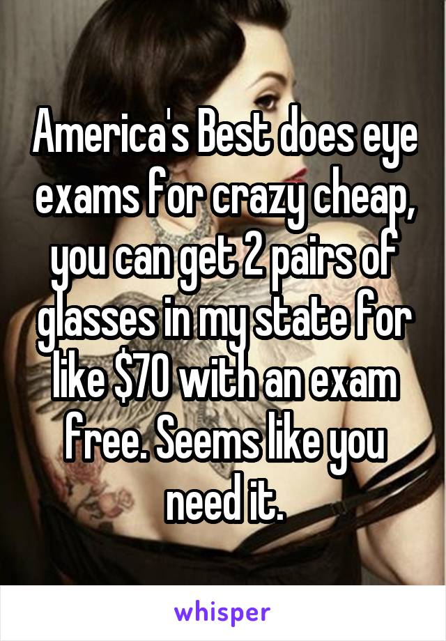 America's Best does eye exams for crazy cheap, you can get 2 pairs of glasses in my state for like $70 with an exam free. Seems like you need it.