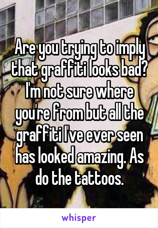 Are you trying to imply that graffiti looks bad? I'm not sure where you're from but all the graffiti I've ever seen has looked amazing. As do the tattoos.