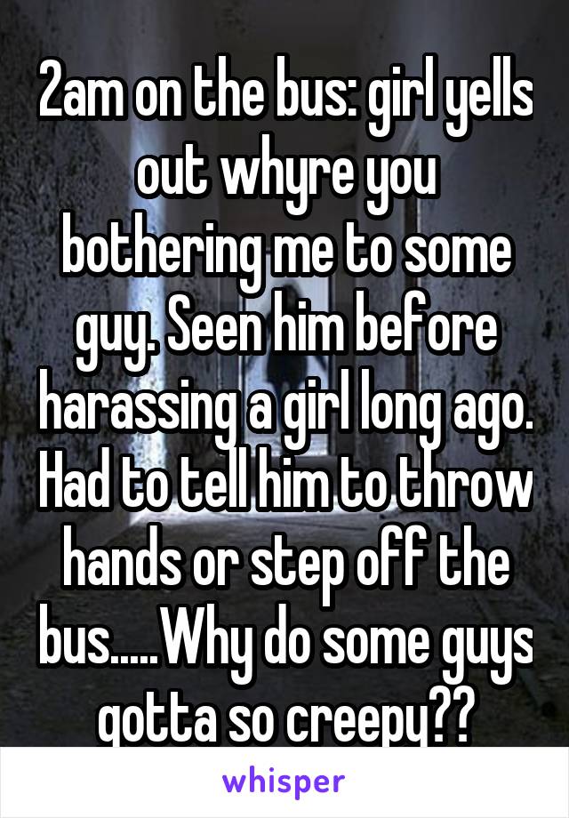 2am on the bus: girl yells out whyre you bothering me to some guy. Seen him before harassing a girl long ago. Had to tell him to throw hands or step off the bus.....Why do some guys gotta so creepy??