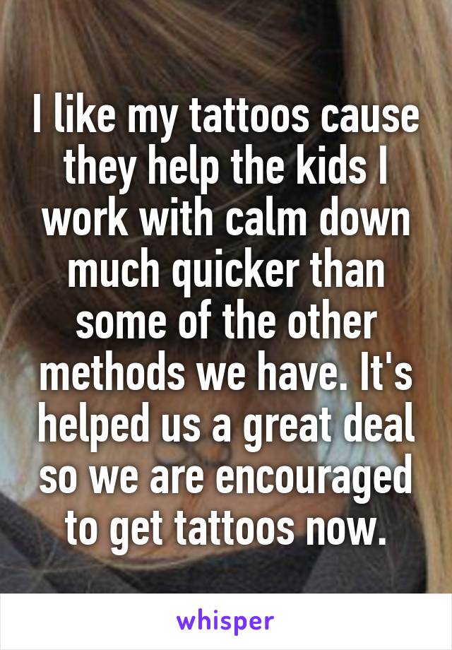 I like my tattoos cause they help the kids I work with calm down much quicker than some of the other methods we have. It's helped us a great deal so we are encouraged to get tattoos now.