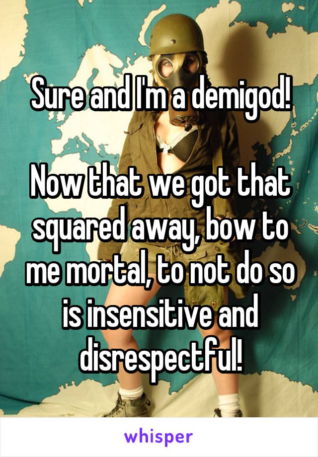 Sure and I'm a demigod!

Now that we got that squared away, bow to me mortal, to not do so is insensitive and disrespectful!