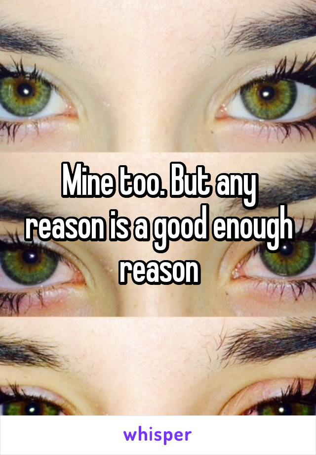 Mine too. But any reason is a good enough reason