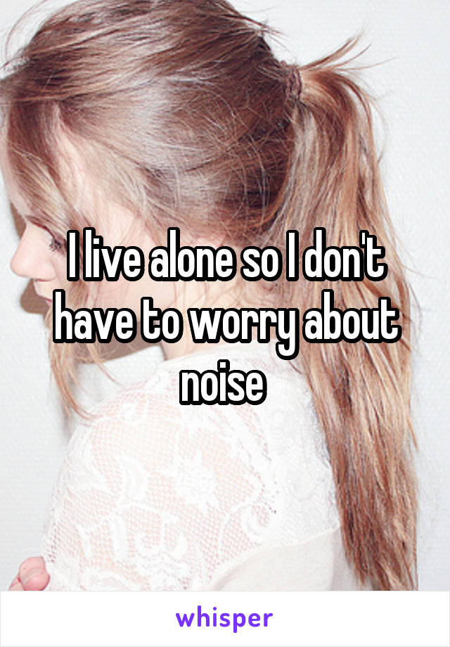 I live alone so I don't have to worry about noise 