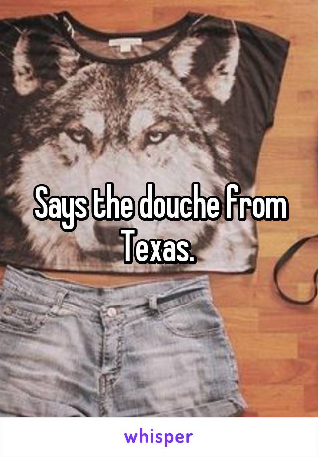 Says the douche from Texas. 