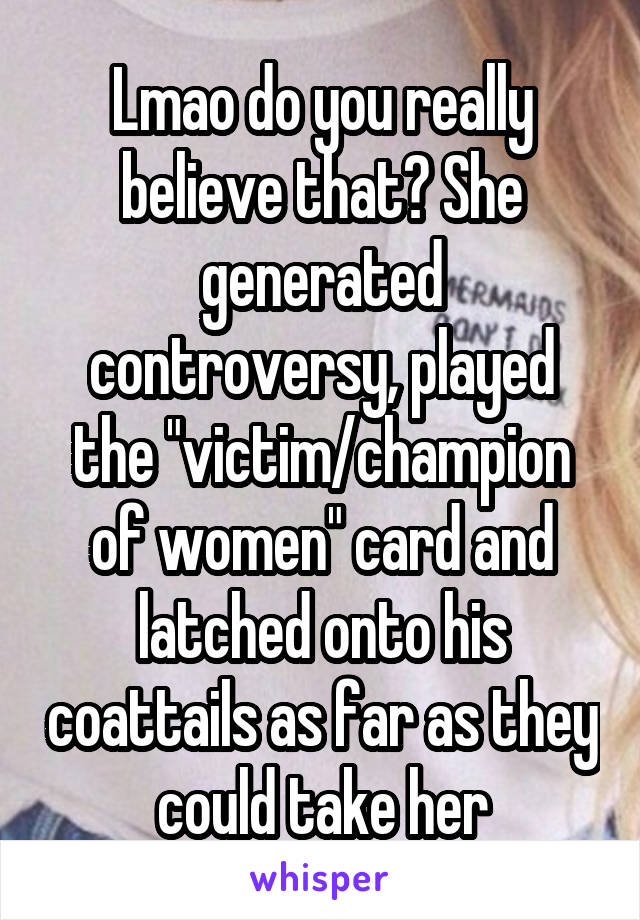 Lmao do you really believe that? She generated controversy, played the "victim/champion of women" card and latched onto his coattails as far as they could take her