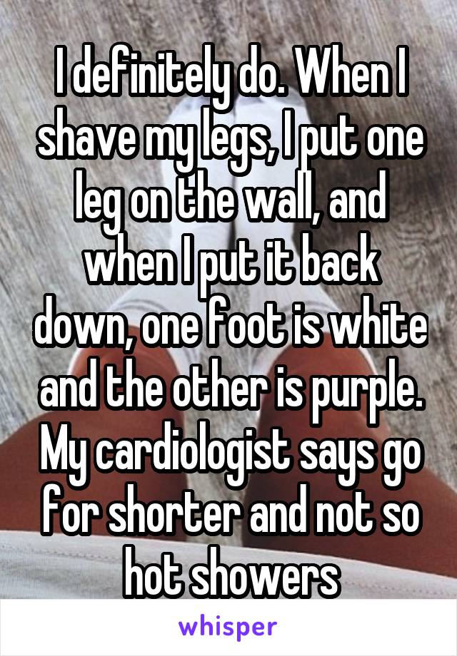 I definitely do. When I shave my legs, I put one leg on the wall, and when I put it back down, one foot is white and the other is purple. My cardiologist says go for shorter and not so hot showers