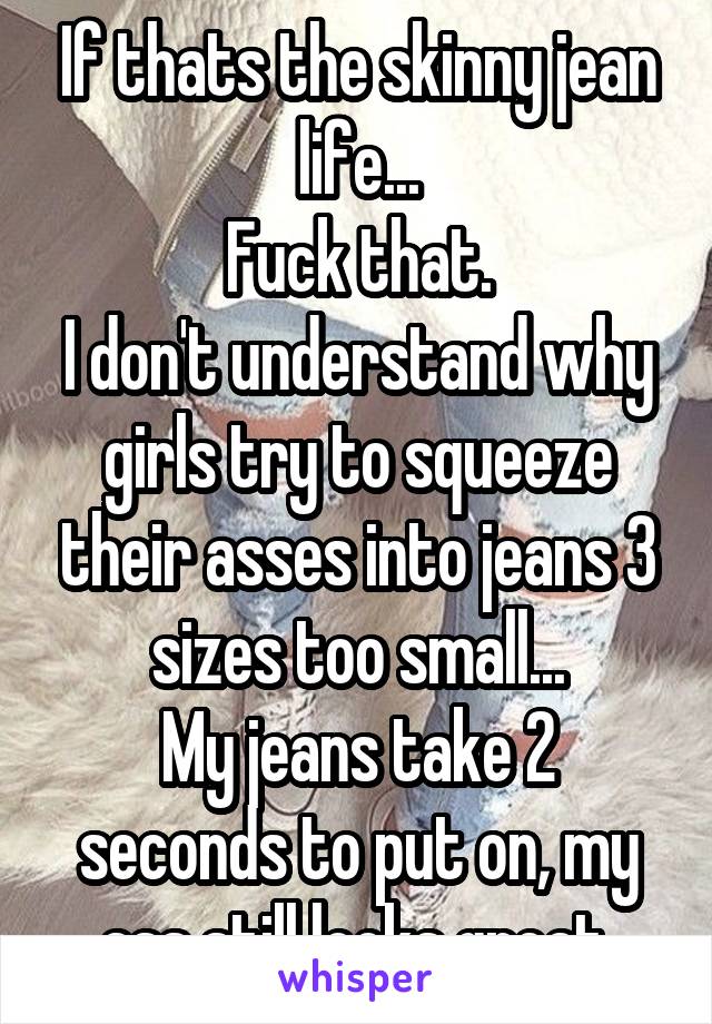 If thats the skinny jean life...
Fuck that.
I don't understand why girls try to squeeze their asses into jeans 3 sizes too small...
My jeans take 2 seconds to put on, my ass still looks great.