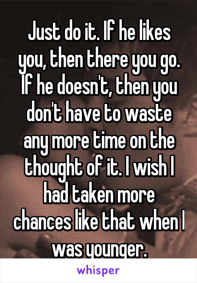 Just do it. If he likes you, then there you go. If he doesn't, then you don't have to waste any more time on the thought of it. I wish I had taken more chances like that when I was younger.