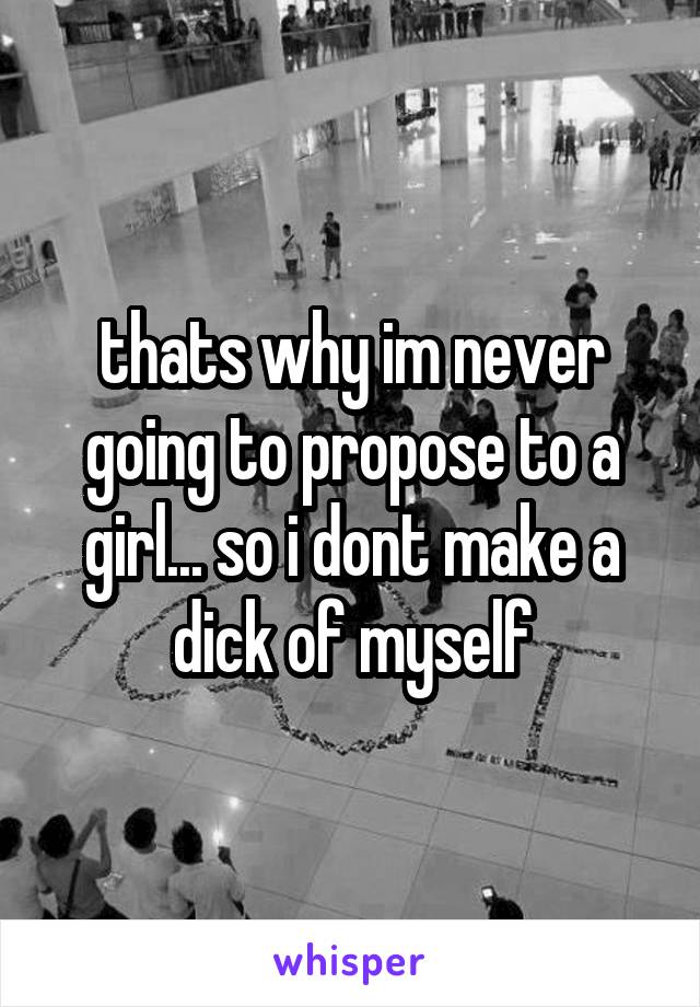 thats why im never going to propose to a girl... so i dont make a dick of myself