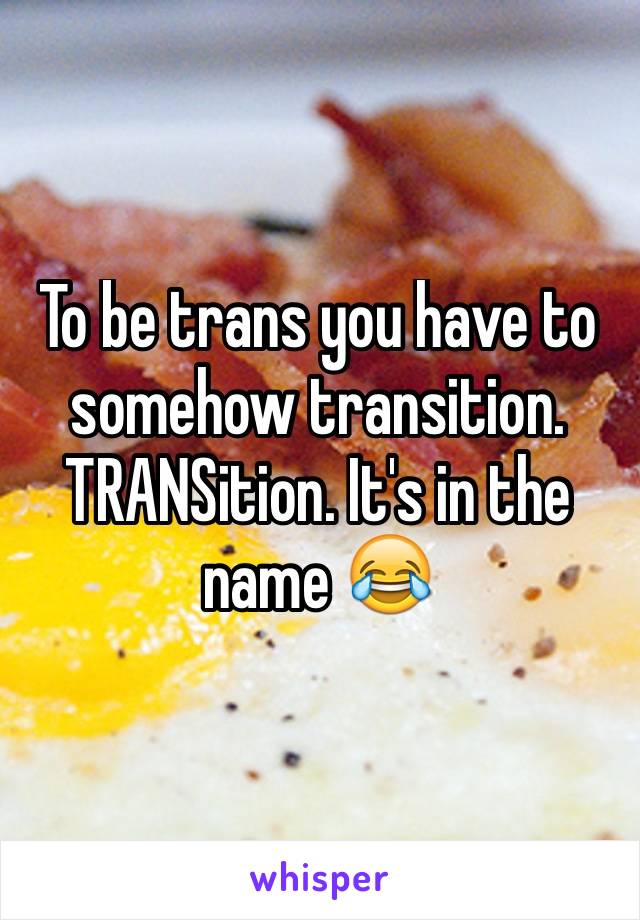 To be trans you have to somehow transition. TRANSition. It's in the name 😂