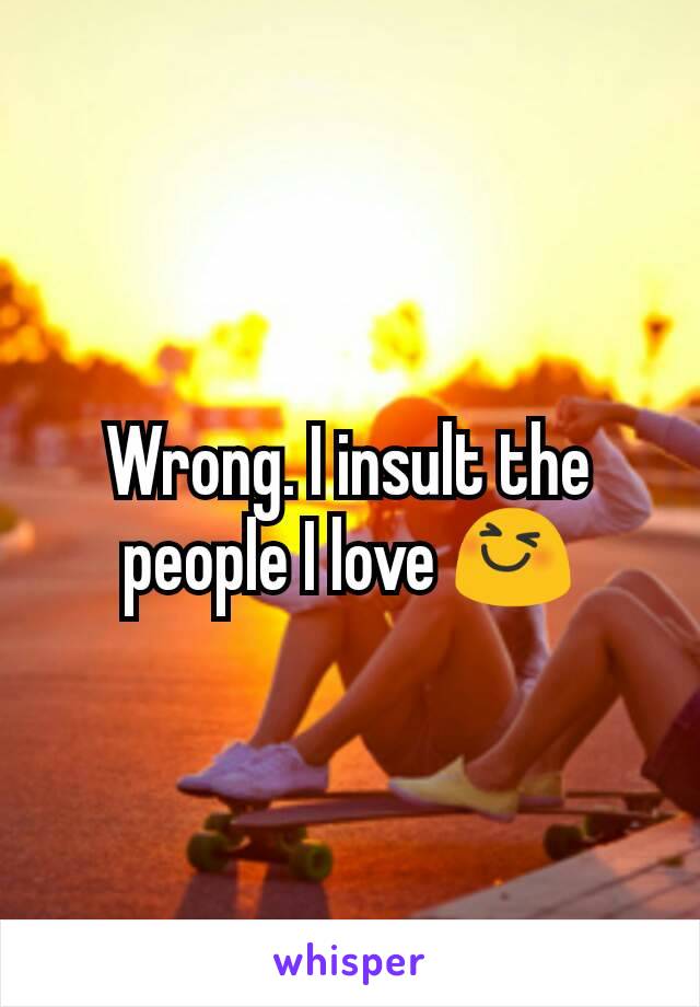 Wrong. I insult the people I love 😆