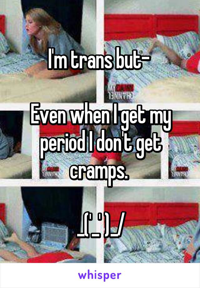 I'm trans but- 

Even when I get my period I don't get cramps. 

\_('_' )_/