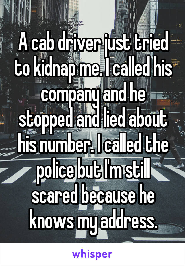 A cab driver just tried to kidnap me. I called his company and he stopped and lied about his number. I called the police but I'm still scared because he knows my address.